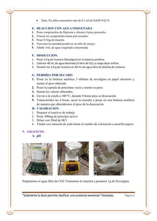 “Solamente la dosis permite clasificar una sustancia venenosa” Paracelso. Página 4
 Nota: No debe consumirse más de 0,1 ml de NaOH 0.02 N
E. REACCION CON AGUA OXIGENADA
1. Pesar comprimidos de Dipirona y obtener el peso promedio.
2. Triturar los comprimidos hasta pulverizados.
3. Pesar 0.5mg de muestra.
4. Trasvasar la cantidad pesada en un tubo de ensayo.
5. Añadir 1mL de agua oxigenada concentrada.
F. DISOLUCION.
1. Pesar 2.0 g de muestra (Novalgina) en la balanza analítica.
2. Calentar 40 mL de agua destilada (ó libre de CO2) y luego dejar enfriar.
3. Disolver los 2.0 g de muestra en 40 mL de agua libre de dióxido de carbono.
G. PERDIDA POR SECADO
1. Pesar en la balanza analítica 3 tabletas de novalgina en papel aluminio y
anotar el peso obtenido.
2. Pesar la capsula de porcelana vacía y anotar su peso.
3. Sumar los valores obtenidos.
4. Llevar a la estufa a 100 ºC, durante 4 horas para su desecación.
5. Transcurridas las 4 horas, sacar la muestra y pesar en una balanza analítica
de manera que obtendremos el peso de la desecación.
H. VALORACION.
1. Preparar el reactivo de trabajo
2. Pesar 300mg de principio activo
3. Diluir con 20ml de HCl
4. Titular con solución de yodo hasta el cambio de coloración a amarillo pajizo.
9. GRAFICOS.
A. pH
Preparamos el agua libre de CO2 Trituramos la muestra y pesamos 1g de Novalgina.
 