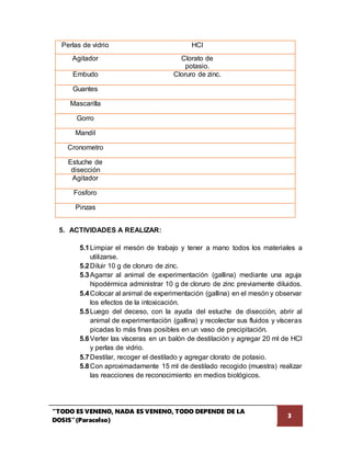 “TODO ES VENENO, NADA ES VENENO, TODO DEPENDE DE LA
DOSIS”(Paracelso)
3
Perlas de vidrio HCl
Agitador Clorato de
potasio.
Embudo Cloruro de zinc.
Guantes
Mascarilla
Gorro
Mandil
Cronometro
Estuche de
disección
Agitador
Fosforo
Pinzas
5. ACTIVIDADES A REALIZAR:
5.1Limpiar el mesón de trabajo y tener a mano todos los materiales a
utilizarse.
5.2Diluir 10 g de cloruro de zinc.
5.3Agarrar al animal de experimentación (gallina) mediante una aguja
hipodérmica administrar 10 g de cloruro de zinc previamente diluidos.
5.4Colocar al animal de experimentación (gallina) en el mesón y observar
los efectos de la intoxicación.
5.5Luego del deceso, con la ayuda del estuche de disección, abrir al
animal de experimentación (gallina) y recolectar sus fluidos y vísceras
picadas lo más finas posibles en un vaso de precipitación.
5.6Verter las vísceras en un balón de destilación y agregar 20 ml de HCl
y perlas de vidrio.
5.7Destilar, recoger el destilado y agregar clorato de potasio.
5.8Con aproximadamente 15 ml de destilado recogido (muestra) realizar
las reacciones de reconocimiento en medios biológicos.
 
