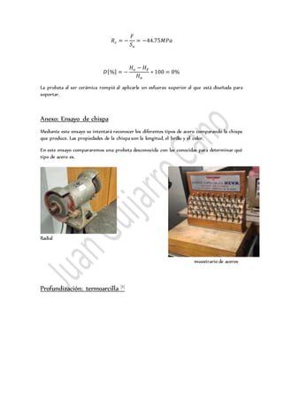 𝑅 𝑐 = −
𝐹
𝑆 𝑜
= −44.75𝑀𝑃𝑎
𝐷[%] = −
𝐻 𝑜 − 𝐻 𝐹
𝐻 𝑜
∗ 100 = 0%
La probeta al ser cerámica rompió al aplicarle un esfuerzo superior al que está diseñada para
soportar.
Anexo: Ensayo de chispa
Mediante este ensayo se intentará reconocer los diferentes tipos de acero comparando la chispa
que produce. Las propiedades de la chispa son la longitud, el brillo y el color.
En este ensayo compararemos una probeta desconocida con las conocidas para determinar qué
tipo de acero es.
Radial
muestrario de aceros
Profundización: termoarcilla [1]
 