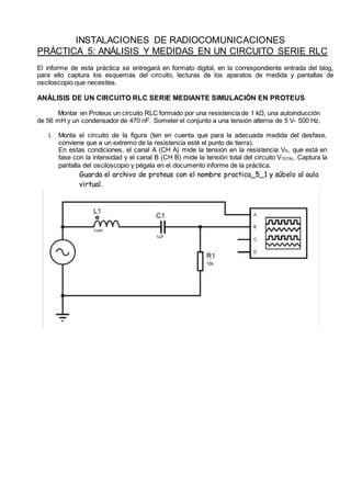 INSTALACIONES DE RADIOCOMUNICACIONES
PRÁCTICA 5: ANÁLISIS Y MEDIDAS EN UN CIRCUITO SERIE RLC
El informe de esta práctica se entregará en formato digital, en la correspondiente entrada del blog,
para ello captura los esquemas del circuito, lecturas de los aparatos de medida y pantallas de
osciloscopio que necesites.
ANÁLISIS DE UN CIRCUITO RLC SERIE MEDIANTE SIMULACIÓN EN PROTEUS
Montar en Proteus un circuito RLC formado por una resistencia de 1 kΩ, una autoinducción
de 56 mH y un condensador de 470 nF. Someter el conjunto a una tensión alterna de 5 V- 500 Hz.
1. Monta el circuito de la figura (ten en cuenta que para la adecuada medida del desfase,
conviene que a un extremo de la resistencia esté el punto de tierra).
En estas condiciones, el canal A (CH A) mide la tensión en la resistencia VR, que está en
fase con la intensidad y el canal B (CH B) mide la tensión total del circuito VTOTAL. Captura la
pantalla del osciloscopio y pégala en el documento informe de la práctica.
Guarda el archivo de proteus con el nombre practica_5_1 y súbelo al aula
virtual.
 