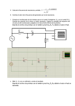 5. Calcula la frecuencia de resonancia y anótalo. f =
1 .F=0,000853
2π√LC
6. Cambia el valor de la frecuencia del generador por la de resonancia.
7. Conecta el osciloscopio de tal manera que en el canal A tengamos VC y en el canal B VL.
Cambia las posición de la tierra si fuese necesario. Captura la pantalla del esquema del
circuito y la del osciloscopio y pégalas en el documento informe de la práctica.
Guarda el archivo de proteus con el nombre practica_5_7 y súbelo al aula virtual.
8. Mide VL + VC con un voltímetro y anota el resultado.
Guarda el archivo de proteus con el nombre practica_5_8 y súbelo al aula virtual.va
subiendo.
 