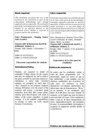 Book required
(The Institution recognizes the use of the
textbook in the classroom as part of the
educational methodology and strategy
applied in diverse materials. The textbook is
partof the curriculumand isused to reachthe
student in an effective manner in the
classroom. Every student is expected to
acquire and use the textbook.)
Sales Management , Shaping Future
Sales Leaders
Tanner, Jeff & Honeycutt, Earl D &
Erffmeyer, Robert, C.
Prentice Hall; Edición 1 (November 7,
2008)
ISBN-10: 0132324121
ISBN-13: 978-0132324120
Classroom expectations for students
Attendance Policy
Students are expected to attend all
scheduled College classes for the courses
that they are registered for and to achieve
the goals set forth by each class instructor.
Attendance is taken daily. Enrolled
students are permitted no more than 2
“free” absences in one semester. Students
missing 3-5 classes over the course of the
semester will receive a one-letter grade
deduction from their final course grade;
missing more than 6 classes will result in
failure of the course regardless of grade
average. It is the student's responsibility
to arrange to make up work missed
because of an absence.
Libro requerido
(La Institución permite eluso dellibrode texto
en la clase como parte de la metodología y
estrategia educativa aplicada en diversos
materiales. El libro de texto es parte de la la
malla curricular y se usa para llegar al
estudiante de manera efectiva en el salón de
cases.Se espera quecada estudianteadquiera
y use el libro)
Sales Management, Shaping Future Sales
Leaders (Gerencia de ventas, formando
futuros líderes en ventas)
Tanner, Jeff y Honeycutt, Earl D y
Erffmeyer, Robert, C.
Prentice Hall; 1a edición (7 de noviembre
de 2008)
ISBN-10: 0132324121
ISBN-13: 978-0132324120
Expectativas de la clase para los
estudiantes
Política de asistencia
Se espera que los estudiantes asistan a
todas las clases programadas por la
universidad, según los cursos en que se
han matriculado y que cumplan con los
objetivos establecidos por el profesor de
cada clase. La asistencia se toma
diariamente. Los alumnos matriculados no
deben tener más de 2 inasistencias “libres”
en un semestre. A los estudiantes que
falten de 3 a5 clases del curso durante el
semestre, se les bajará una nota (en letras)
en la nota final del curso. Si los estudiantes
faltan a más de 6 clases desaprobarán el
curso, independientemente del promedio
de notas. Es responsabilidad del estudiante
recuperar la asignación perdida debido a
su inasistencia.
Política de tardanzas del alumno
 