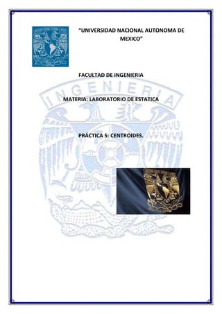 “UNIVERSIDAD NACIONAL AUTONOMA DE
                   MEXICO”




     FACULTAD DE INGENIERIA



MATERIA: LABORATORIO DE ESTATICA




     PRÁCTICA 5: CENTROIDES.
 