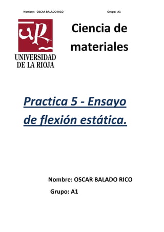 Nombre: OSCAR BALADO RICO

Grupo: A1

Ciencia de
materiales

Practica 5 - Ensayo
de flexión estática.

Nombre: OSCAR BALADO RICO
Grupo: A1

 