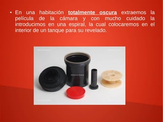 ●   En una habitación totalmente oscura extraemos la
    película de la cámara y con mucho cuidado la
    introducimos en una espiral, la cual colocaremos en el
    interior de un tanque para su revelado.
 