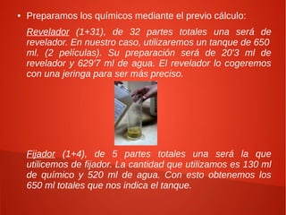 ●   Preparamos los químicos mediante el previo cálculo:
    Revelador (1+31), de 32 partes totales una será de
    revelador. En nuestro caso, utilizaremos un tanque de 650
    ml. (2 películas). Su preparación será de 20'3 ml de
    revelador y 629'7 ml de agua. El revelador lo cogeremos
    con una jeringa para ser más preciso.




    Fijador (1+4), de 5 partes totales una será la que
    utilicemos de fijador. La cantidad que utilizamos es 130 ml
    de químico y 520 ml de agua. Con esto obtenemos los
    650 ml totales que nos indica el tanque.
 