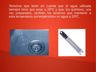 Tenemos que tener en cuenta que el agua utilizada
siempre tiene que estar a 20ºC y que, los químicos, una
vez preparados, también los tenemos que mantener a
esta temperatura sumergiéndolos en agua a 20ºC.
 