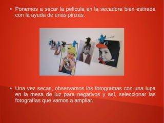 ●   Ponemos a secar la película en la secadora bien estirada
    con la ayuda de unas pinzas.




●   Una vez secas, observamos los fotogramas con una lupa
    en la mesa de luz para negativos y así, seleccionar las
    fotografías que vamos a ampliar.
 
