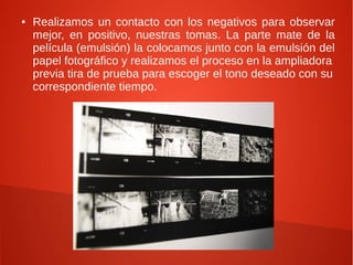 ●   Realizamos un contacto con los negativos para observar
    mejor, en positivo, nuestras tomas. La parte mate de la
    película (emulsión) la colocamos junto con la emulsión del
    papel fotográfico y realizamos el proceso en la ampliadora
    previa tira de prueba para escoger el tono deseado con su
    correspondiente tiempo.
 