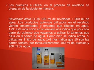 ●   Los químicos a utilizar en el proceso de revelado se
    preparan de la siguiente manera:


    Revelador Ilford (1+9) 100 ml de revelador + 900 ml de
    agua .Los productos químicos utilizados en el revelado
    vienen concentrados y tenemos que diluirlos en agua.
    1+9: esta indicación en su envase nos indica que por cada
    parte de químico que vayamos a utilizar lo tenemos que
    diluir en 9 partes de agua. Como bien se indica arriba, si
    utilizamos 1 litro de agua, 1+9 nos indica que 10 son las
    partes totales, por tanto,utilizaremos 100 ml de químico y
    900 ml de agua.
 