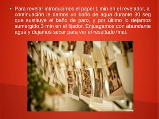 ●   Para revelar introducimos el papel 1 min en el revelador, a
    continuación le damos un baño de agua durante 30 seg
    que sustituye el baño de paro, y por último lo dejamos
    sumergido 3 min en el fijador. Enjuagamos con abundante
    agua y dejamos secar para ver el resultado final.
 