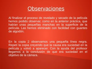 Observaciones
Al finalizar el proceso de revelado y secado de la película
hemos podido observar, como en la anterior práctica, que
habían unas pequeñas manchas en la superficie de la
película. Las hemos eliminado con facilidad con guantes
de algodón.


En la copia 2 observamos una pequeña línea negra.
Repetí la copia creyendo que la causa era suciedad en la
película y volvió a aparecer. Con la ayuda del profesor
llegamos a la conclusión de que era suciedad en el
objetivo de la cámara.
 