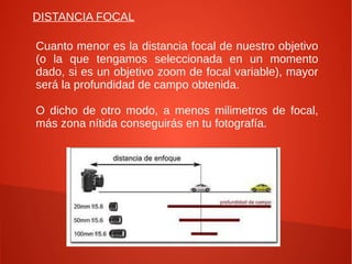 DISTANCIA FOCAL

Cuanto menor es la distancia focal de nuestro objetivo
(o la que tengamos seleccionada en un momento
dado, si es un objetivo zoom de focal variable), mayor
será la profundidad de campo obtenida.

O dicho de otro modo, a menos milimetros de focal,
más zona nítida conseguirás en tu fotografía.
 