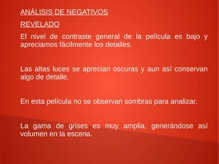 ANÁLISIS DE NEGATIVOS
REVELADO
El nivel de contraste general de la película es bajo y
apreciamos fácilmente los detalles.


Las altas luces se aprecian oscuras y aun así conservan
algo de detalle.


En esta película no se observan sombras para analizar.


La gama de grises es muy amplia, generándose así
volumen en la escena.
 