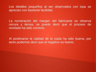 Los detalles pequeños al ser observados con lupa se
aprecian con bastante facilidad.


La numeración del margen del fabricante se observa
oscura y densa, se puede decir que el proceso de
revelado ha sido correcto.


Al positivarse la calidad de la copia ha sido buena, por
tanto podemos decir que el negativo es bueno.
 
