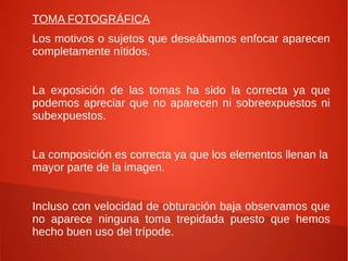 TOMA FOTOGRÁFICA
Los motivos o sujetos que deseábamos enfocar aparecen
completamente nítidos.


La exposición de las tomas ha sido la correcta ya que
podemos apreciar que no aparecen ni sobreexpuestos ni
subexpuestos.


La composición es correcta ya que los elementos llenan la
mayor parte de la imagen.


Incluso con velocidad de obturación baja observamos que
no aparece ninguna toma trepidada puesto que hemos
hecho buen uso del trípode.
 