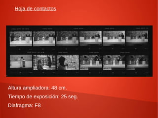 Hoja de contactos




Altura ampliadora: 48 cm.
Tiempo de exposición: 25 seg.
Diafragma: F8
 