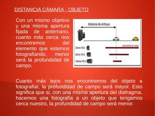 DISTANCIA CÁMARA - OBJETO

Con un mismo objetivo
y una misma apertura
fijada de antemano,
cuanto más cerca nos
encontremos         del
elemento que estemos
fotografiando,   menor
será la profundidad de
campo.


Cuanto más lejos nos encontremos del objeto a
fotografiar, la profundidad de campo será mayor. Esto
significa que si, con una misma apertura del diafragma,
hacemos una fotografía a un objeto que tengamos
cerca nuestro, la profundidad de campo será menor.
 