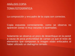 ANÁLISIS COPIA
TOMA FOTOGRÁFICA


La composición y encuadre de la copia son correctos.


Copia expuesta correctamente, como se observa no
aparecen zonas ni muy oscuras ni quemadas.


Solamente se observa un poco de desenfoque en la pared
a causa de poca profundidad de campo ya que el resto de
elementos que componen la imagen están enfocados al
haber utilizado un diafragma cerrado.
 
