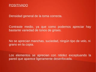 POSITIVADO


Densidad general de la toma correcta.


Contraste medio, ya que como podemos apreciar hay
bastante variedad de tonos de grises.


No se aprecian manchas, suciedad, ningún tipo de velo, ni
grano en la copia.


Los elementos se aprecian con nitidez exceptuando la
pared que aparece ligeramente desenfocada.
 