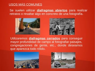 USOS MÁS COMUNES
Se suelen utilizar diafragmas abiertos para realizar
retratos o resaltar algo en concreto de una fotografía.




Utilizaremos diafragmas cerrados para conseguir
mayor profundidad de campo al fotografiar paisajes,
congregaciones de gente, etc., donde deseamos
que aparezca todo nítido.
 
