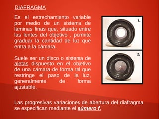 DIAFRAGMA
Es el estrechamiento variable
por medio de un sistema de
láminas finas que, situado entre
las lentes del objetivo , permite
graduar la cantidad de luz que
entra a la cámara.

Suele ser un disco o sistema de
aletas dispuesto en el objetivo
de una cámara de forma tal que
restringe el paso de la luz,
generalmente      de      forma
ajustable.

Las progresivas variaciones de abertura del diafragma
se especifican mediante el número f.
 