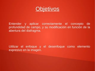 Objetivos

Entender y aplicar correctamente el concepto de
profundidad de campo, y su modificación en función de la
abertura del diafragma.




Utilizar el enfoque y el desenfoque como elemento
expresivo en la imagen.
 
