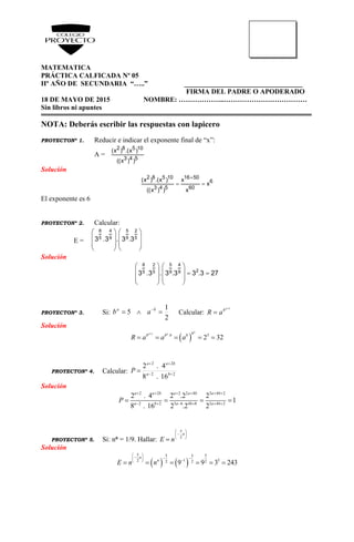 MATEMATICA
PRÁCTICA CALFICADA Nº 05
IIº AÑO DE SECUNDARIA “…..” __________________________________
FIRMA DEL PADRE O APODERADO
18 DE MAYO DE 2015 NOMBRE: ………………..………………………………
Sin libros ni apuntes
NOTA: Deberás escribir las respuestas con lapicero
PROYECTONº 1. Reducir e indicar el exponente final de “x”:
A =
2 8 5 10
3 4 5
(x ) .(x )
((x ) )
Solución

 
2 8 5 10 16 50
6
3 4 5 60
(x ) .(x ) x
x
((x ) ) x
El exponente es 6
PROYECTONº 2. Calcular:
E =
8 4 5 2
5 9 9 53 .3 . 3 .3
   
   
   
   
Solución
   
     
   
   
8 2 5 4
25 5 9 93 .3 . 3 .3 3 .3 27
PROYECTONº 3. Si:
2
1
5  ba
ab Calcular:
1

a
b
aR
Solución
 
1
. 5
2 32
a
a a bb b b b
R a a a

    
PROYECTONº 4. Calcular: 22
22
16.8
4.2


 ba
baa
P
Solución
2 2 2 2 4 3 4 2
2 2 3 6 4 8 3 4 2
2 . 4 2 .2 2
1
8 . 16 2 .2 2
a a b a a b a b
a b a b a b
P
     
     
   
PROYECTONº 5. Si: nn = 1/9. Hallar:








n
nE 2
5
Solución
   
5 55 5
1 52 22 29 9 3 243
n
n
E n n
 
     
     
 