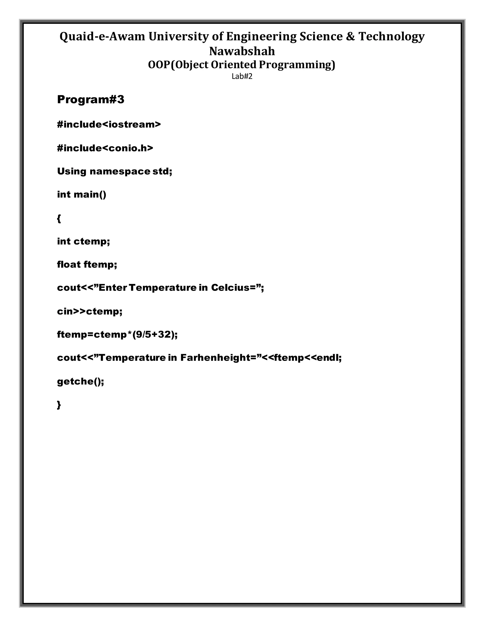 Quaid-e-Awam University of Engineering Science & Technology
Nawabshah
OOP(Object Oriented Programming)
Lab#2
Program#3
#include<iostream>
#include<conio.h>
Using namespace std;
int main()
{
int ctemp;
float ftemp;
cout<<”Enter Temperature in Celcius=”;
cin>>ctemp;
ftemp=ctemp*(9/5+32);
cout<<”Temperature in Farhenheight=”<<ftemp<<endl;
getche();
}
 