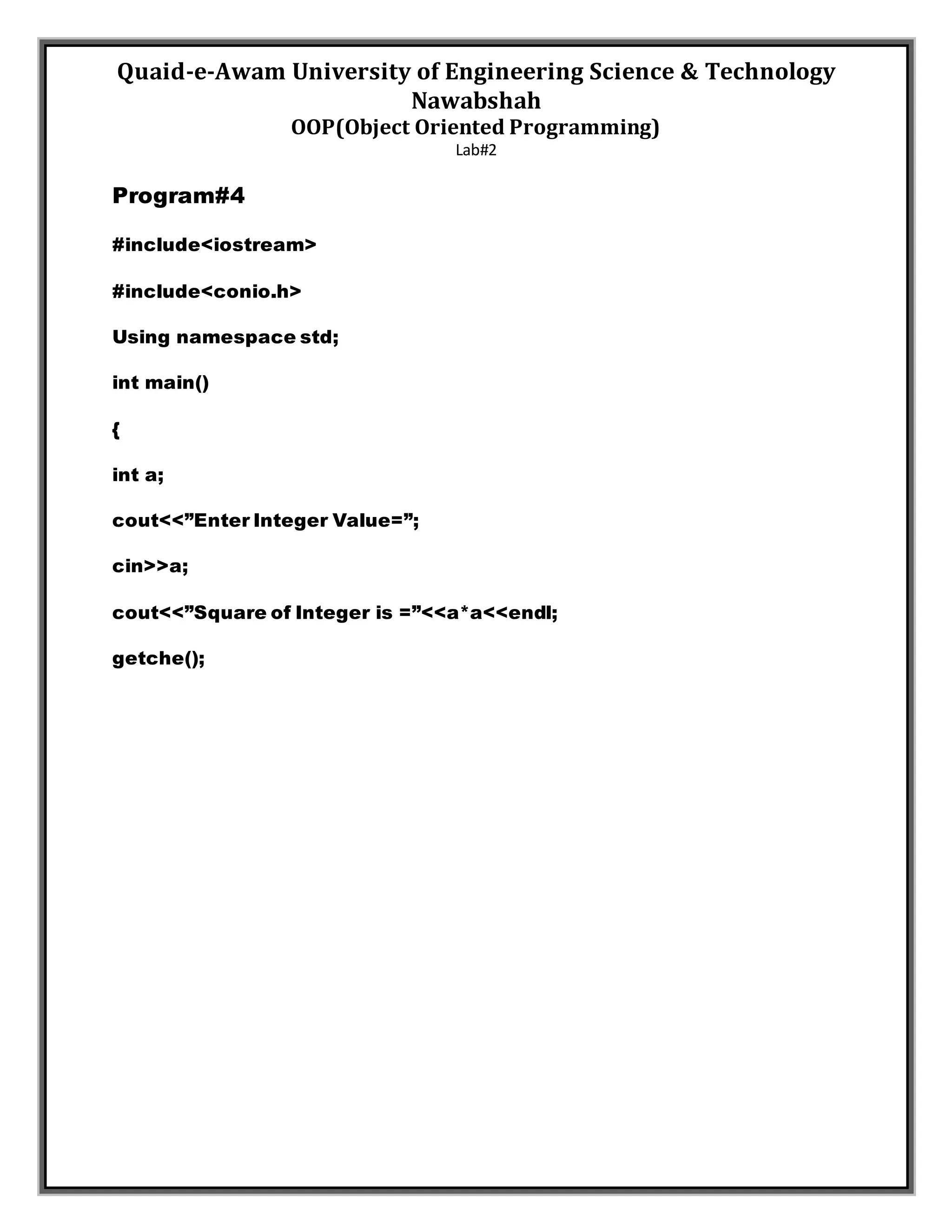 Quaid-e-Awam University of Engineering Science & Technology
Nawabshah
OOP(Object Oriented Programming)
Lab#2
Program#4
#include<iostream>
#include<conio.h>
Using namespace std;
int main()
{
int a;
cout<<”Enter Integer Value=”;
cin>>a;
cout<<”Square of Integer is =”<<a*a<<endl;
getche();
 