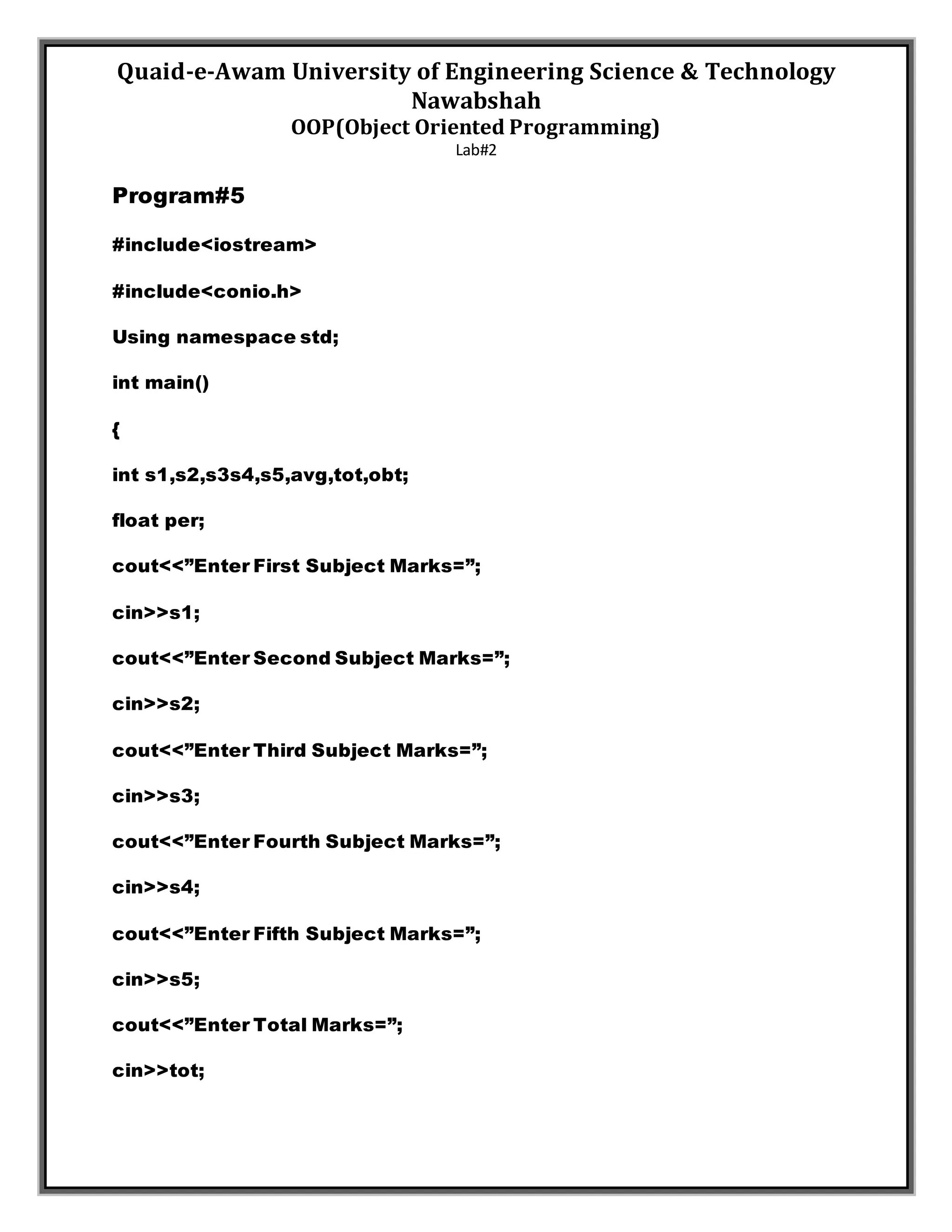 Quaid-e-Awam University of Engineering Science & Technology
Nawabshah
OOP(Object Oriented Programming)
Lab#2
Program#5
#include<iostream>
#include<conio.h>
Using namespace std;
int main()
{
int s1,s2,s3s4,s5,avg,tot,obt;
float per;
cout<<”Enter First Subject Marks=”;
cin>>s1;
cout<<”Enter Second Subject Marks=”;
cin>>s2;
cout<<”Enter Third Subject Marks=”;
cin>>s3;
cout<<”Enter Fourth Subject Marks=”;
cin>>s4;
cout<<”Enter Fifth Subject Marks=”;
cin>>s5;
cout<<”Enter Total Marks=”;
cin>>tot;
 
