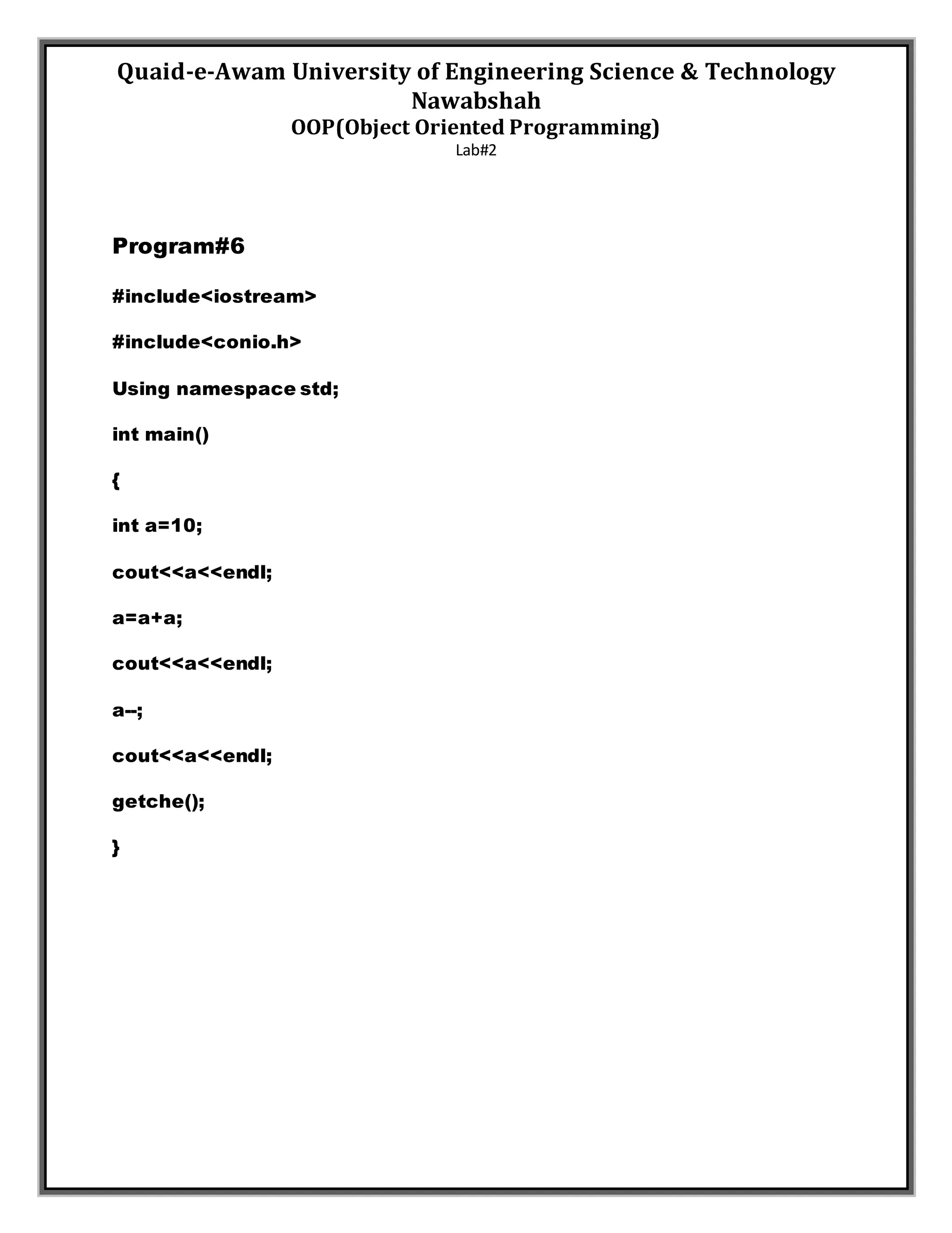 Quaid-e-Awam University of Engineering Science & Technology
Nawabshah
OOP(Object Oriented Programming)
Lab#2
Program#6
#include<iostream>
#include<conio.h>
Using namespace std;
int main()
{
int a=10;
cout<<a<<endl;
a=a+a;
cout<<a<<endl;
a--;
cout<<a<<endl;
getche();
}
 