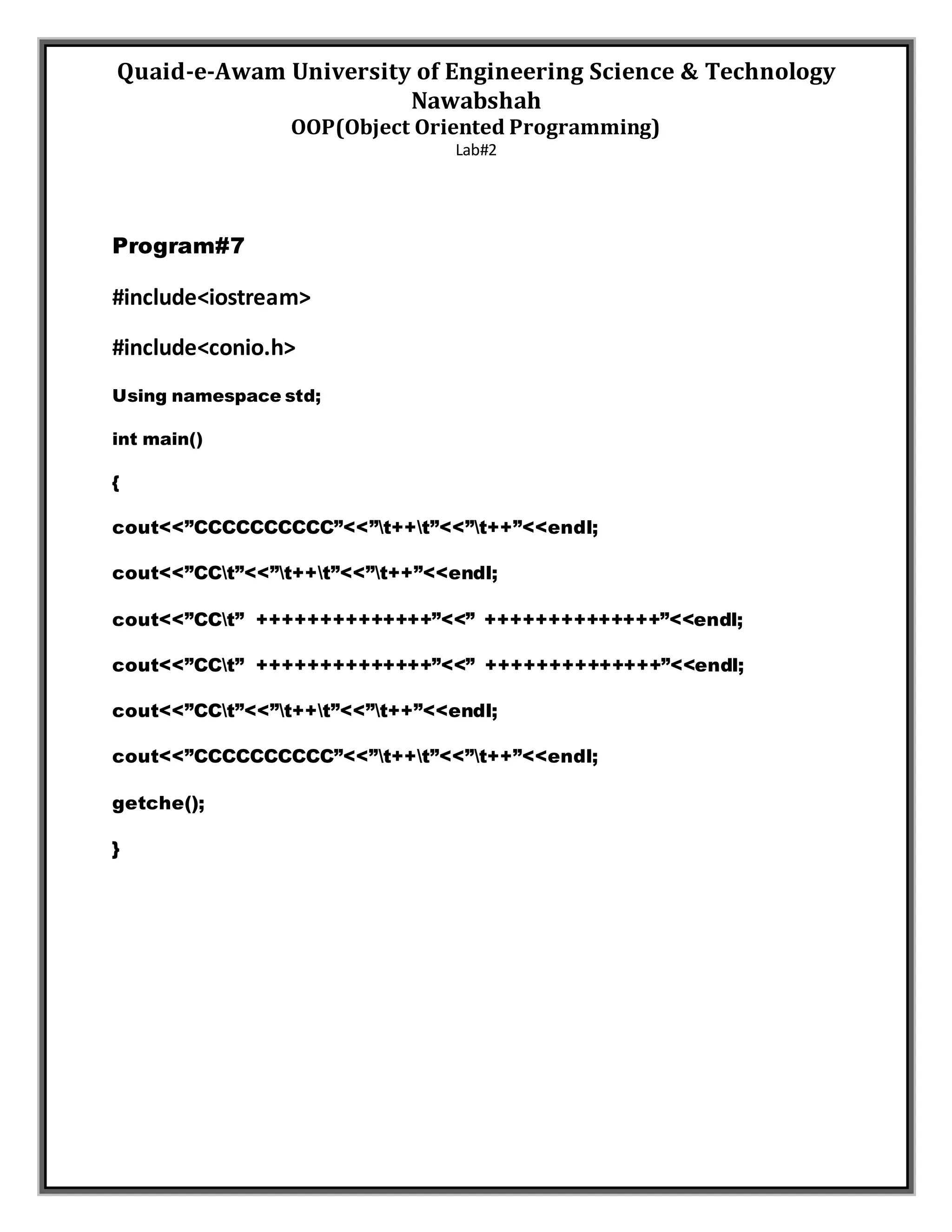 Quaid-e-Awam University of Engineering Science & Technology
Nawabshah
OOP(Object Oriented Programming)
Lab#2
Program#7
#include<iostream>
#include<conio.h>
Using namespace std;
int main()
{
cout<<”CCCCCCCCCC”<<”t++t”<<”t++”<<endl;
cout<<”CCt”<<”t++t”<<”t++”<<endl;
cout<<”CCt” ++++++++++++++”<<” ++++++++++++++”<<endl;
cout<<”CCt” ++++++++++++++”<<” ++++++++++++++”<<endl;
cout<<”CCt”<<”t++t”<<”t++”<<endl;
cout<<”CCCCCCCCCC”<<”t++t”<<”t++”<<endl;
getche();
}
 