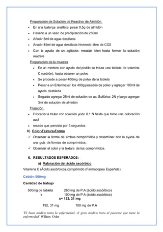 ¨El buen médico trata la enfermedad; el gran médico trata al paciente que tiene la
enfermedad¨ William Osler
Preparación de Solución de Reactivo de Almidón
 En una balanza analítica pesar 0,5g de almidón
 Pasarlo a un vaso de precipitación de 250ml
 Añadir 5ml de agua destilada
 Anadir 45ml de agua destilada hirviendo libre de CO2
 Con la ayuda de un agitador, mezclar bien hasta formar la solución
reactiva
Preparación de la muestra
 En un mortero con ayuda del pistillo se tritura una tableta de vitamina
C (cebión), hasta obtener un polvo
 Se procede a pesar 400mg de polvo de la tableta
 Pesar a un Erlenmeyer los 400g pesados de polvo y agregar 100ml de
ayuda destilada
 Seguido agregar 25ml de solución de ac. Sulfúrico 2N y luego agregar
3ml de solución de almidón
Titulación
 Proceder a titular con solución yodo 0.1 N hasta que tome una coloración
azul
 rosado que persiste por 5 segundos.
b) Color-Textura-Forma
 Observar la forma de ambos comprimidos y determinar con la ayuda de
una guía de formas de comprimidos.
 Observar el color y la textura de los comprimidos.
6. RESULTADOS ESPERADOS:
a) Valoración del ácido ascórbico
Vitamina C (Ácido ascórbico), comprimido (Farmacopea Española)
Cebión 500mg
Cantidad de trabajo
500mg de tableta 260 mg de P.A (ácido ascórbico)
x 100 mg de P.A (ácido ascórbico)
x= 192, 31 mg
192, 31 mg 100 mg de P.A
 