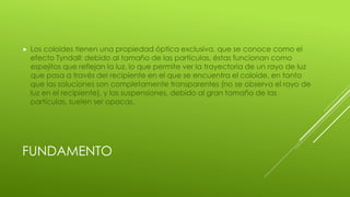 FUNDAMENTO
 Los coloides tienen una propiedad óptica exclusiva, que se conoce como el
efecto Tyndall: debido al tamaño de las partículas, éstas funcionan como
espejitos que reflejan la luz, lo que permite ver la trayectoria de un rayo de luz
que pasa a través del recipiente en el que se encuentra el coloide, en tanto
que las soluciones son completamente transparentes (no se observa el rayo de
luz en el recipiente), y las suspensiones, debido al gran tamaño de las
partículas, suelen ser opacas.
 