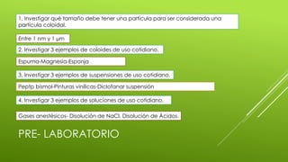 PRE- LABORATORIO
1. Investigar qué tamaño debe tener una partícula para ser considerada una
partícula coloidal.
Entre 1 nm y 1 µm
2. Investigar 3 ejemplos de coloides de uso cotidiano.
Espuma-Magnesia-Esponja
3. Investigar 3 ejemplos de suspensiones de uso cotidiano.
Peptp bismol-Pinturas vinílicas-Diclofanar suspensión
4. Investigar 3 ejemplos de soluciones de uso cotidiano.
Gases anestésicos- Disolución de NaCl, Disolución de Ácidos.
 