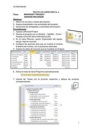 3ro Bachillerato
1
PRÁCTICA DE LABORATORIO No. 5
Tema: MICROSOFT PROJECT
ASIGNAR RECURSOS
Objetivos:
1. Definir los recursos y costos del proyecto.
2. Asignar propiedades a las actividades del proyecto.
3. Secuenciar los entregables y actividades del proyecto
Procedimiento:
1. Ingrese a Microsoft Project
2. Guarde el proyecto con su Nombre – Apellido – Curso –
Paralelo (UTILICE SOLO MAYÚSCULAS)
3. En el menú Recurso, opción Organizador del equipo,
escoja: Hoja de recursos
4. Configure las opciones para que se muestre el símbolo
$ delante del número, con 2 posiciones decimales
5. Ingrese los datos de recursos que se muestran en la figura
6. Active el modo de tarea Programa automáticamente
7. Ingrese las Tareas con la duración respectiva y aplique las sangrías
correspondientes
 