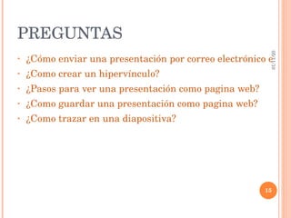 PREGUNTAS  ¿Cómo enviar una presentación por correo electrónico en PP 2007? ¿Como crear un hipervínculo? ¿Pasos para ver una presentación como pagina web? ¿Como guardar una presentación como pagina web? ¿Como trazar en una diapositiva? 05/11/10 