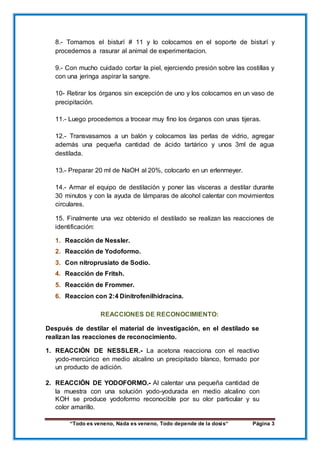 “Todo es veneno, Nada es veneno, Todo depende de la dosis“ Página 3
8.- Tomamos el bisturí # 11 y lo colocamos en el soporte de bisturí y
procedemos a rasurar al animal de experimentacion.
9.- Con mucho cuidado cortar la piel, ejerciendo presión sobre las costillas y
con una jeringa aspirar la sangre.
10- Retirar los órganos sin excepción de uno y los colocamos en un vaso de
precipitación.
11.- Luego procedemos a trocear muy fino los órganos con unas tijeras.
12.- Transvasamos a un balón y colocamos las perlas de vidrio, agregar
además una pequeña cantidad de ácido tartárico y unos 3ml de agua
destilada.
13.- Preparar 20 ml de NaOH al 20%, colocarlo en un erlenmeyer.
14.- Armar el equipo de destilación y poner las vísceras a destilar durante
30 minutos y con la ayuda de lámparas de alcohol calentar con movimientos
circulares.
15. Finalmente una vez obtenido el destilado se realizan las reacciones de
identificación:
1. Reacción de Nessler.
2. Reacción de Yodoformo.
3. Con nitroprusiato de Sodio.
4. Reacción de Fritsh.
5. Reacción de Frommer.
6. Reaccion con 2:4 Dinitrofenilhidracina.
REACCIONES DE RECONOCIMIENTO:
Después de destilar el material de investigación, en el destilado se
realizan las reacciones de reconocimiento.
1. REACCIÓN DE NESSLER.- La acetona reacciona con el reactivo
yodo-mercúrico en medio alcalino un precipitado blanco, formado por
un producto de adición.
2. REACCIÓN DE YODOFORMO.- Al calentar una pequeña cantidad de
la muestra con una solución yodo-yodurada en medio alcalino con
KOH se produce yodoformo reconocible por su olor particular y su
color amarillo.
 