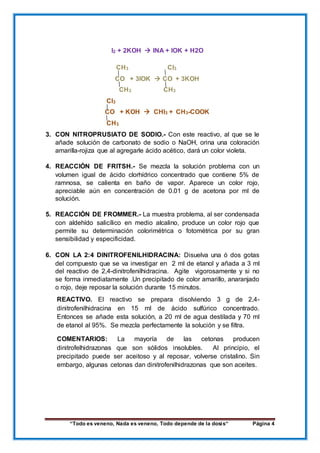 “Todo es veneno, Nada es veneno, Todo depende de la dosis“ Página 4
I2 + 2KOH  INA + IOK + H2O
CH3 CI3
CO + 3IOK  CO + 3KOH
CH3 CH3
CI3
CO + KOH  CHI3 + CH3-COOK
CH3
3. CON NITROPRUSIATO DE SODIO.- Con este reactivo, al que se le
añade solución de carbonato de sodio o NaOH, orina una coloración
amarilla-rojiza que al agregarle ácido acético, dará un color violeta.
4. REACCIÓN DE FRITSH.- Se mezcla la solución problema con un
volumen igual de ácido clorhídrico concentrado que contiene 5% de
ramnosa, se calienta en baño de vapor. Aparece un color rojo,
apreciable aún en concentración de 0.01 g de acetona por ml de
solución.
5. REACCIÓN DE FROMMER.- La muestra problema, al ser condensada
con aldehído salicílico en medio alcalino, produce un color rojo que
permite su determinación colorimétrica o fotométrica por su gran
sensibilidad y especificidad.
6. CON LA 2:4 DINITROFENILHIDRACINA: Disuelva una ó dos gotas
del compuesto que se va investigar en 2 ml de etanol y añada a 3 ml
del reactivo de 2,4-dinitrofenilhidracina. Agite vigorosamente y si no
se forma inmediatamente .Un precipitado de color amarillo, anaranjado
o rojo, deje reposar la solución durante 15 minutos.
REACTIVO. El reactivo se prepara disolviendo 3 g de 2,4-
dinitrofenilhidracina en 15 ml de ácido sulfúrico concentrado.
Entonces se añade esta solución, a 20 ml de agua destilada y 70 ml
de etanol al 95%. Se mezcla perfectamente la solución y se filtra.
COMENTARIOS: La mayoría de las cetonas producen
dinitrofelhidrazonas que son sólidos insolubles. Al principio, el
precipitado puede ser aceitoso y al reposar, volverse cristalino. Sin
embargo, algunas cetonas dan dinitrofenilhidrazonas que son aceites.
 