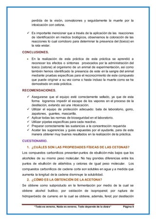 “Todo es veneno, Nada es veneno, Todo depende de la dosis“ Página 8
perdida de la visión, convulsiones y seguidamente la muerte por la
intoxicación con cetona.
 Es importante mencionar que a través de la aplicación de las reacciones
de identificación en medios biológicos, observamos la coloración de las
reacciones lo cual corroboro para determinar la presencia del (toxico) en
la rata wistar.
CONCLUSIONES.
 En la realización de esta práctica de esta práctica se aprendió a
reconocer los efectos o síntomas provocados por la administración del
toxico (cetona) al organismo de un animal de experimentación, así como
también hemos identificado la presencia de este en la sangre del animal
mediante pruebas específicas para el reconocimiento de este compuesto
que puede originar a su vez coma o hasta incluso la muerte como se ha
demostrado en esta práctica.
RECOMENDACIONES.
 Asegurarse que el equipo esté correctamente sellado, ya que de esta
forma logramos impedir el escape de los vapores en el proceso de la
destilación, evitando así una intoxicación.
 Utilizar el equipo de protección adecuado: bata de laboratorio, gorro,
zapatones, guantes, mascarilla.
 Aplicar todas las normas de bioseguridad en el laboratorio.
 Utilizar pipetas específicas para cada reactivo.
 Preparar correctamente las sustancias a la concentración requerida
 Acatar las sugerencias y guías expuestas por el ayudante, para de esta
manera obtener muy buenos resultados en la realización de la práctica.
CUESTIONARIO.
1. ¿CUÁLES SON LAS PROPIEDADES FÍSICAS DE LAS CETONAS?
Los compuestos carbonílicos presentan puntos de ebullición más bajos que los
alcoholes de su mismo peso molecular. No hay grandes diferencias entre los
puntos de ebullición de aldehídos y cetonas de igual peso molecular. Los
compuestos carbonílicos de cadena corta son solubles en agua y a medida que
aumenta la longitud de la cadena disminuye la solubilidad.
2. ¿CÓMO ES LA OBTENCIÓN DE LA ACETONA?
Se obtiene como subproducto en la fermentación por medio de la cual se
obtiene alcohol butílico; por oxidación de isopropanol; por ruptura de
hidroperóxido de cumeno en la cual se obtiene, además, fenol; por destilación
 