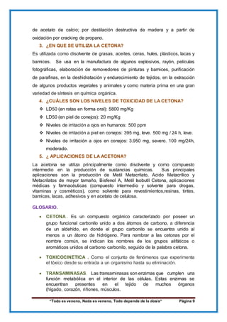 “Todo es veneno, Nada es veneno, Todo depende de la dosis“ Página 9
de acetato de calcio; por destilación destructiva de madera y a partir de
oxidación por cracking de propano.
3. ¿EN QUE SE UTILIZA LA CETONA?
Es utilizada como disolvente de grasas, aceites, ceras, hules, plásticos, lacas y
barnices. Se usa en la manufactura de algunos explosivos, rayón, películas
fotográficas, elaboración de removedores de pinturas y barnices, purificación
de parafinas, en la deshidratación y endurecimiento de tejidos, en la extracción
de algunos productos vegetales y animales y como materia prima en una gran
variedad de síntesis en química orgánica.
4. ¿CUÁLES SON LOS NIVELES DE TOXICIDAD DE LA CETONA?
 LD50 (en ratas en forma oral): 5800 mg/Kg
 LD50 (en piel de conejos): 20 mg/Kg
 Niveles de irritación a ojos en humanos: 500 ppm
 Niveles de irritación a piel en conejos: 395 mg, leve. 500 mg / 24 h, leve.
 Niveles de irritación a ojos en conejos: 3.950 mg, severo. 100 mg/24h,
moderado.
5. ¿ APLICACIONES DE LA ACETONA?
La acetona se utiliza principalmente como disolvente y como compuesto
intermedio en la producción de sustancias químicas. Sus principales
aplicaciones son la producción de Metil Metacrilato, Acido Metacrílico y
Metacrilatos de mayor tamaño, Bisfenol A, Metil Isobutil Cetona, aplicaciones
médicas y farmacéuticas (compuesto intermedio y solvente para drogas,
vitaminas y cosméticos), como solvente para revestimientos,resinas, tintes,
barnices, lacas, adhesivos y en acetato de celulosa.
GLOSARIO.
 CETONA . Es un compuesto orgánico caracterizado por poseer un
grupo funcional carbonilo unido a dos átomos de carbono, a diferencia
de un aldehído, en donde el grupo carbonilo se encuentra unido al
menos a un átomo de hidrógeno. Para nombrar a las cetonas por el
nombre común, se indican los nombres de los grupos alifáticos o
aromáticos unidos al carbono carbonilo, seguido de la palabra cetona.
 TOXICOCINETICA . Como el conjunto de fenómenos que experimenta
el tóxico desde su entrada a un organismo hasta su eliminación.
 TRANSAMINASAS. Las transaminasas son enzimas que cumplen una
función metabólica en el interior de las células. Estas enzimas se
encuentran presentes en el tejido de muchos órganos
(hígado, corazón, riñones, músculos.
 