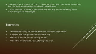  to express a change of mind: e.g. "I was going to spend the day at the beach
but I've decided to get my homework done instead."
 with 'wonder', to make a very polite request: e.g. "I was wondering if you
could baby-sit for me tonight.“
Examples
 They were waiting for the bus when the accident happened.
 Caroline was skiing when she broke her leg.
 When we arrived he was having a bath.
 When the fire started I was watching television.
 