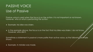 PASSIVE VOICE
Use of Passive
Passive voice is used when the focus is on the action. It is not important or not known,
however, who or what is performing the action.
 Example: My bike was stolen.
 In the example above, the focus is on the fact that my bike was stolen. I do not know,
however, who did it.
Sometimes a statement in passive is more polite than active voice, as the following example
shows:
 Example: A mistake was made.
 