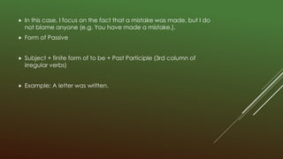  In this case, I focus on the fact that a mistake was made, but I do
not blame anyone (e.g. You have made a mistake.).
 Form of Passive
 Subject + finite form of to be + Past Participle (3rd column of
irregular verbs)
 Example: A letter was written.
 