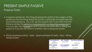 PRESENT SIMPLE PASSIVE
Passive Form
 In passive sentences, the thing receiving the action is the subject of the
sentence and the thing doing the action is optionally included near the
end of the sentence. You can use the passive form if you think that the
thing receiving the action is more important or should be emphasized.
You can also use the passive form if you do not know who is doing the
action or if you do not want to mention who is doing the action.
 [Thing receiving action] + [be] + [past participle of verb] + [by] + [thing
doing action]
http://www.englishpage.com/verbpage/activepassi
ve.html
 