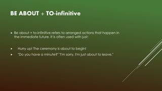 BE ABOUT + TO-infinitive
 Be about + to-infinitive refers to arranged actions that happen in
the immediate future. It is often used with just:
 Hurry up! The ceremony is about to begin!
 "Do you have a minute?" "I'm sorry, I'm just about to leave."
 
