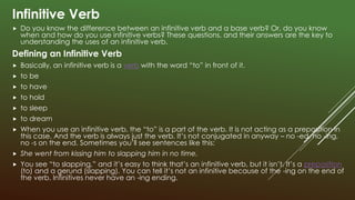 Infinitive Verb
 Do you know the difference between an infinitive verb and a base verb? Or, do you know
when and how do you use infinitive verbs? These questions, and their answers are the key to
understanding the uses of an infinitive verb.
Defining an Infinitive Verb
 Basically, an infinitive verb is a verb with the word “to” in front of it.
 to be
 to have
 to hold
 to sleep
 to dream
 When you use an infinitive verb, the “to” is a part of the verb. It is not acting as a preposition in
this case. And the verb is always just the verb. It’s not conjugated in anyway – no -ed, no -ing,
no -s on the end. Sometimes you’ll see sentences like this:
 She went from kissing him to slapping him in no time.
 You see “to slapping,” and it’s easy to think that’s an infinitive verb, but it isn’t. It’s a preposition
(to) and a gerund (slapping). You can tell it’s not an infinitive because of the -ing on the end of
the verb. Infinitives never have an -ing ending.
 