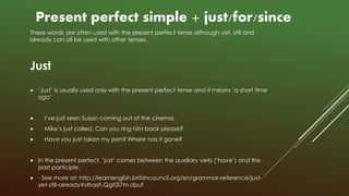 These words are often used with the present perfect tense although yet, still and
already can all be used with other tenses.
Just
 ‘Just’ is usually used only with the present perfect tense and it means ‘a short time
ago’.
 I’ve just seen Susan coming out of the cinema.
 Mike’s just called. Can you ring him back please?
 Have you just taken my pen? Where has it gone?
 In the present perfect, ‘just’ comes between the auxiliary verb (‘have’) and the
past participle.
 - See more at: http://learnenglish.britishcouncil.org/en/grammar-reference/just-
yet-still-already#sthash.QgII2i7m.dpuf
Present perfect simple + just/for/since
 