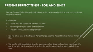 PRESENT PERFECT TENSE - FOR AND SINCE
We use Present Perfect tense to talk about action which started in the past and continues
up to the present.
 Examples
 I have had this computer for about a year.
 How long have you been at this school?
 I haven't seen Julia since September.
 Tip! For other uses of the Present Perfect tense, see the Present Perfect Tense - When To
Use.
 We use for with a period of time, for example: a few days, half an hour, two years. We
use since with the time when the action started, for example: last year, June 8, I met
you.
 